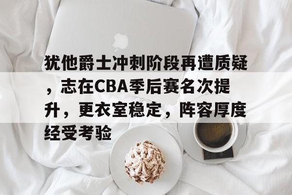 犹他爵士冲刺阶段再遭质疑,志在CBA季后赛名次提升,更衣室稳定,阵容厚度经受考验的简单介绍 犹他爵士冲刺阶段再遭质疑,志在CBA季后赛名次提升,更衣室稳定,阵容厚度经受考验的简单介绍